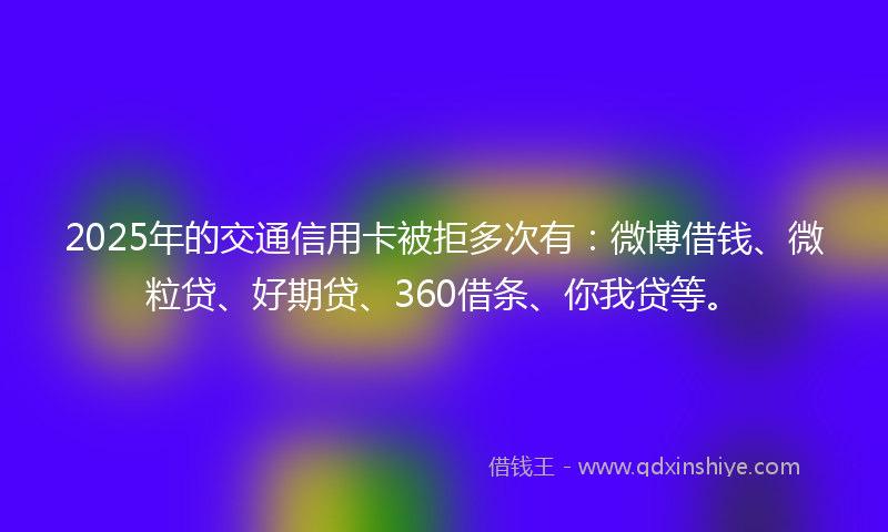 2025年的交通信用卡被拒多次有：微博借钱、微粒贷、好期贷、360借条、你我贷等。