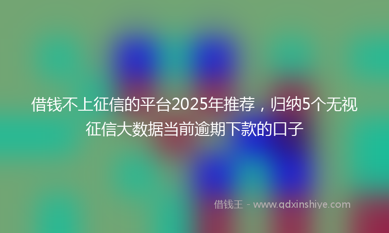 借钱不上征信的平台2025年推荐，归纳5个无视征信大数据当前逾期下款的口子