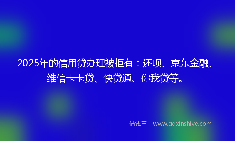 2025年的信用贷办理被拒有：还呗、京东金融、维信卡卡贷、快贷通、你我贷等。