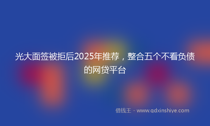 光大面签被拒后2025年推荐，整合五个不看负债的网贷平台