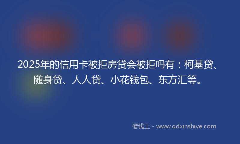 2025年的信用卡被拒房贷会被拒吗有：柯基贷、随身贷、人人贷、小花钱包、东方汇等。
