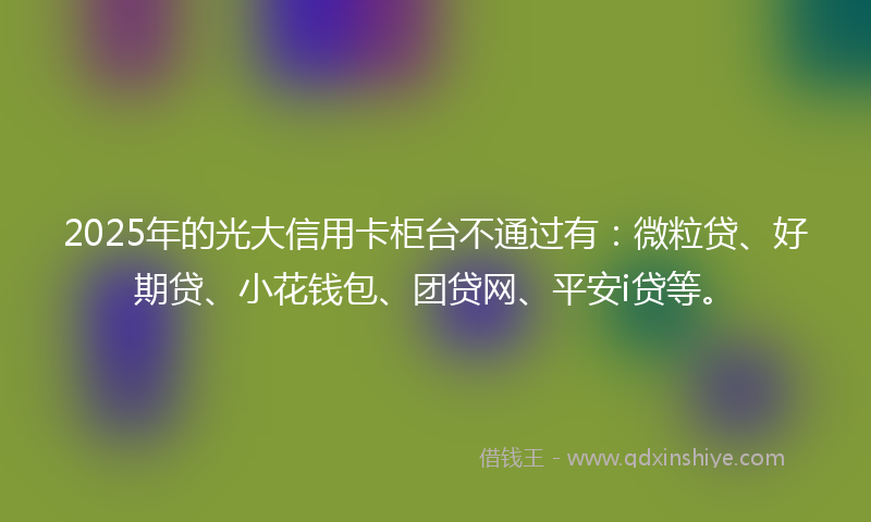 2025年的光大信用卡柜台不通过有：微粒贷、好期贷、小花钱包、团贷网、平安i贷等。