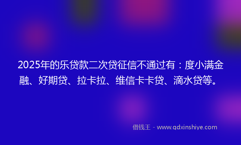 2025年的乐贷款二次贷征信不通过有：度小满金融、好期贷、拉卡拉、维信卡卡贷、滴水贷等。