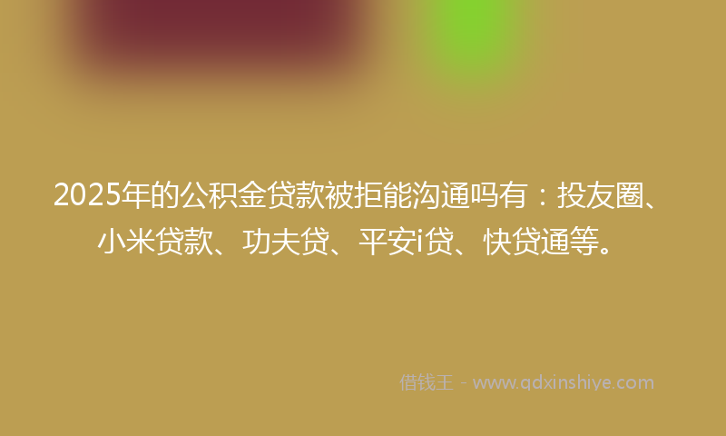 2025年的公积金贷款被拒能沟通吗有：投友圈、小米贷款、功夫贷、平安i贷、快贷通等。