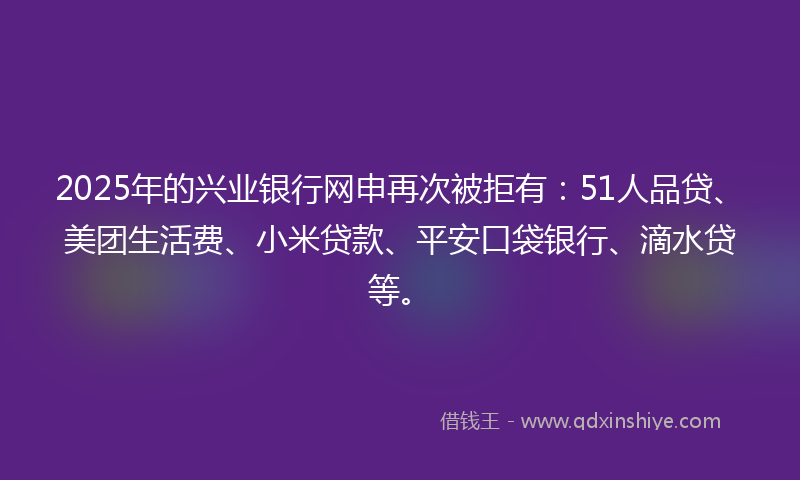 2025年的兴业银行网申再次被拒有：51人品贷、美团生活费、小米贷款、平安口袋银行、滴水贷等。