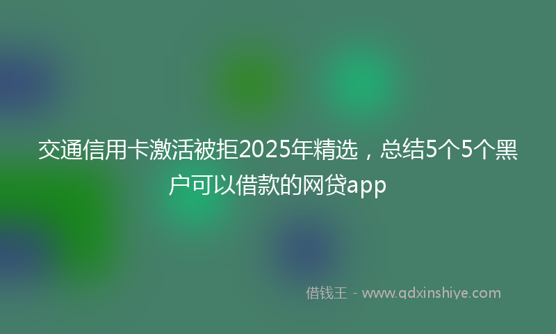 交通信用卡激活被拒2025年精选，总结5个5个黑户可以借款的网贷app