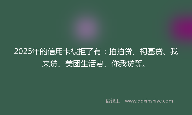 2025年的信用卡被拒了有：拍拍贷、柯基贷、我来贷、美团生活费、你我贷等。