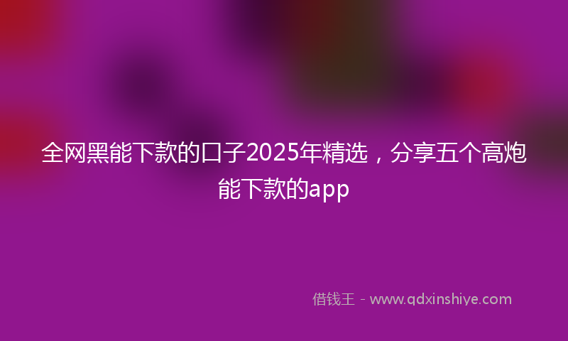 全网黑能下款的口子2025年精选，分享五个高炮能下款的app
