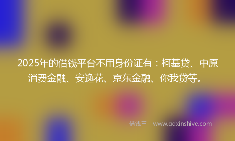 2025年的借钱平台不用身份证有：柯基贷、中原消费金融、安逸花、京东金融、你我贷等。