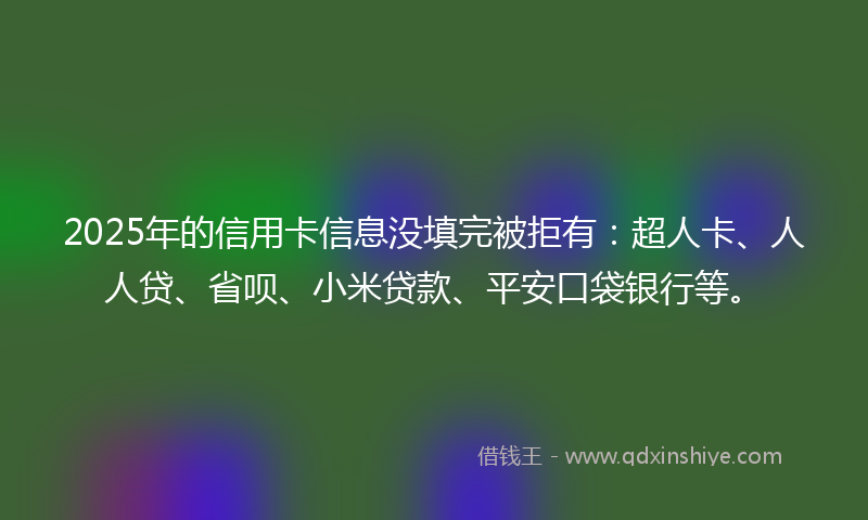 2025年的信用卡信息没填完被拒有：超人卡、人人贷、省呗、小米贷款、平安口袋银行等。