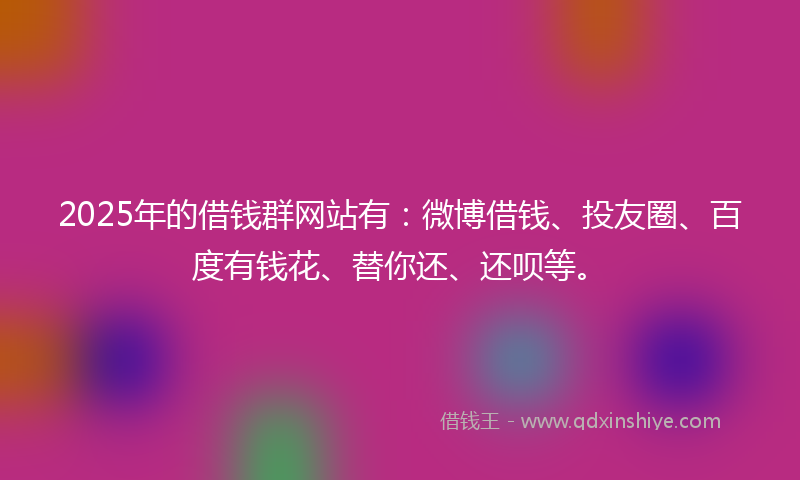 2025年的借钱群网站有：微博借钱、投友圈、百度有钱花、替你还、还呗等。