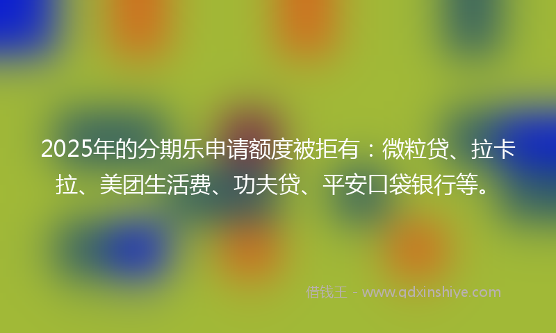2025年的分期乐申请额度被拒有：微粒贷、拉卡拉、美团生活费、功夫贷、平安口袋银行等。