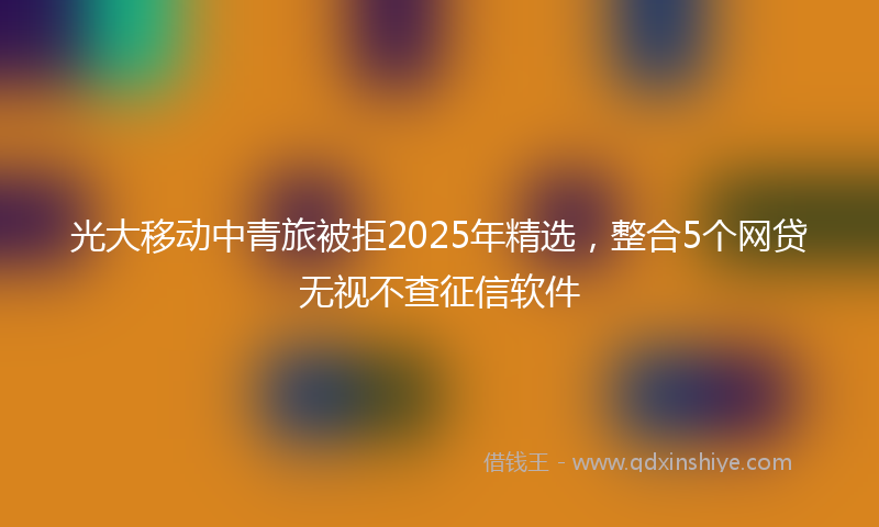 光大移动中青旅被拒2025年精选，整合5个网贷无视不查征信软件
