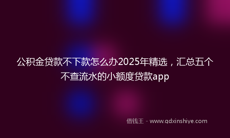 公积金贷款不下款怎么办2025年精选，汇总五个不查流水的小额度贷款app
