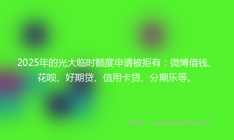 2025年的光大临时额度申请被拒有：微博借钱、花呗、好期贷、信用卡贷、分期乐等。
