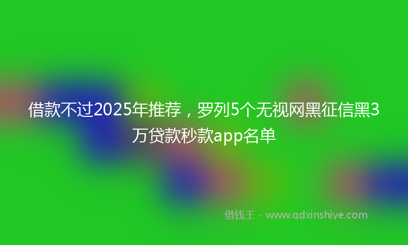 借款不过2025年推荐，罗列5个无视网黑征信黑3万贷款秒款app名单