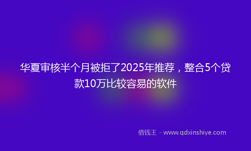 华夏审核半个月被拒了2025年推荐，整合5个贷款10万比较容易的软件