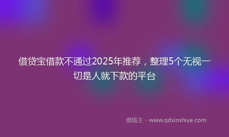 借贷宝借款不通过2025年推荐，整理5个无视一切是人就下款的平台