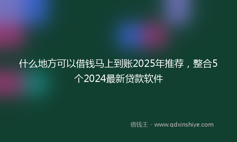 什么地方可以借钱马上到账2025年推荐，整合5个2024最新贷款软件