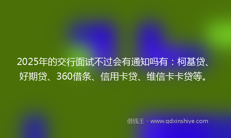 2025年的交行面试不过会有通知吗有：柯基贷、好期贷、360借条、信用卡贷、维信卡卡贷等。