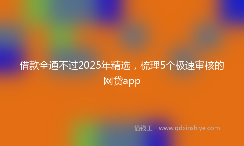 借款全通不过2025年精选，梳理5个极速审核的网贷app