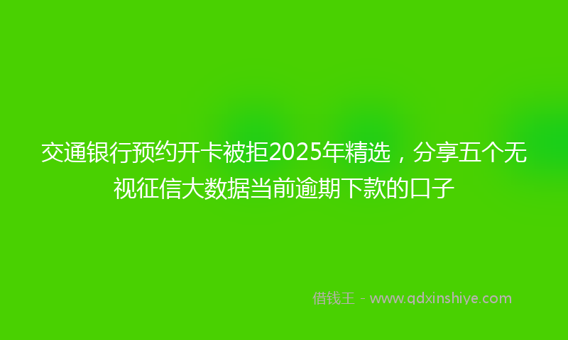 交通银行预约开卡被拒2025年精选，分享五个无视征信大数据当前逾期下款的口子