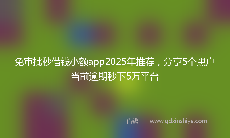 免审批秒借钱小额app2025年推荐，分享5个黑户当前逾期秒下5万平台