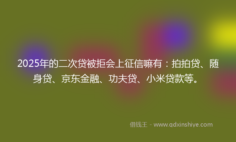 2025年的二次贷被拒会上征信嘛有：拍拍贷、随身贷、京东金融、功夫贷、小米贷款等。