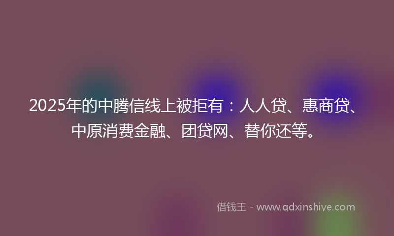 2025年的中腾信线上被拒有：人人贷、惠商贷、中原消费金融、团贷网、替你还等。