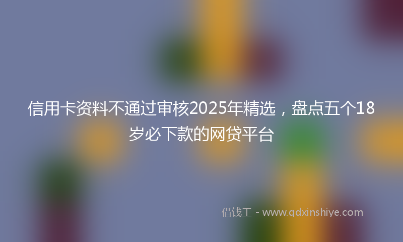 信用卡资料不通过审核2025年精选，盘点五个18岁必下款的网贷平台