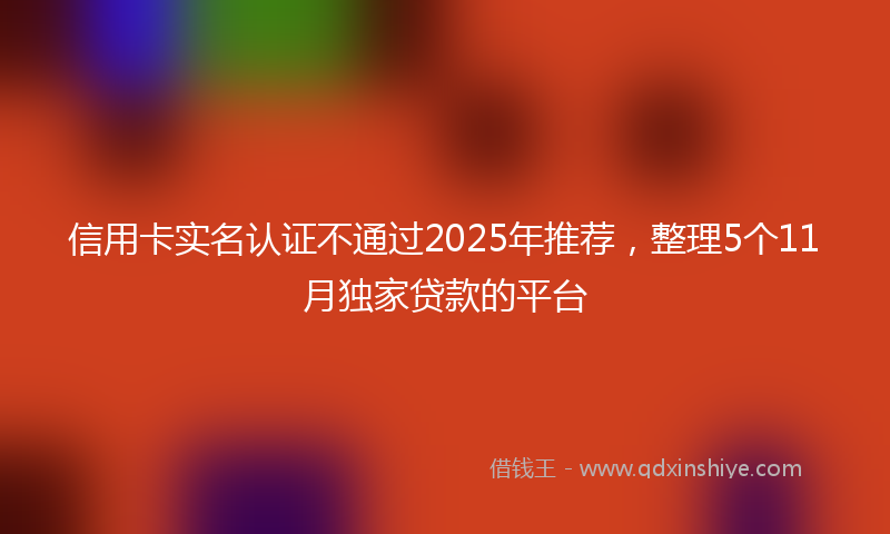 信用卡实名认证不通过2025年推荐，整理5个11月独家贷款的平台