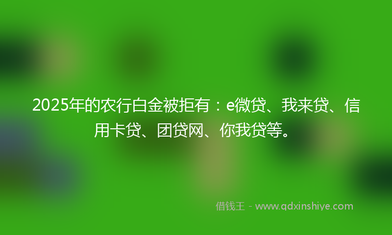 2025年的农行白金被拒有：e微贷、我来贷、信用卡贷、团贷网、你我贷等。