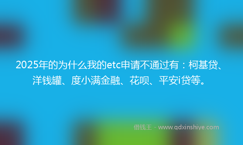 2025年的为什么我的etc申请不通过有：柯基贷、洋钱罐、度小满金融、花呗、平安i贷等。