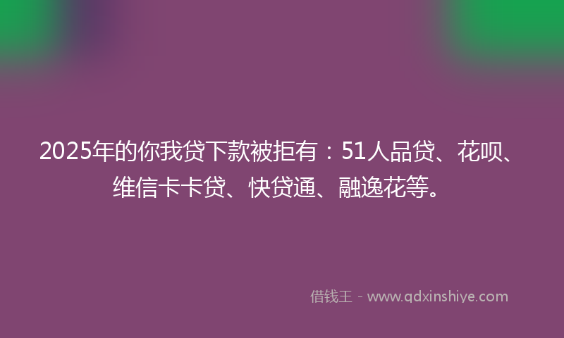 2025年的你我贷下款被拒有：51人品贷、花呗、维信卡卡贷、快贷通、融逸花等。