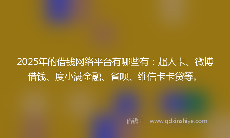 2025年的借钱网络平台有哪些有：超人卡、微博借钱、度小满金融、省呗、维信卡卡贷等。