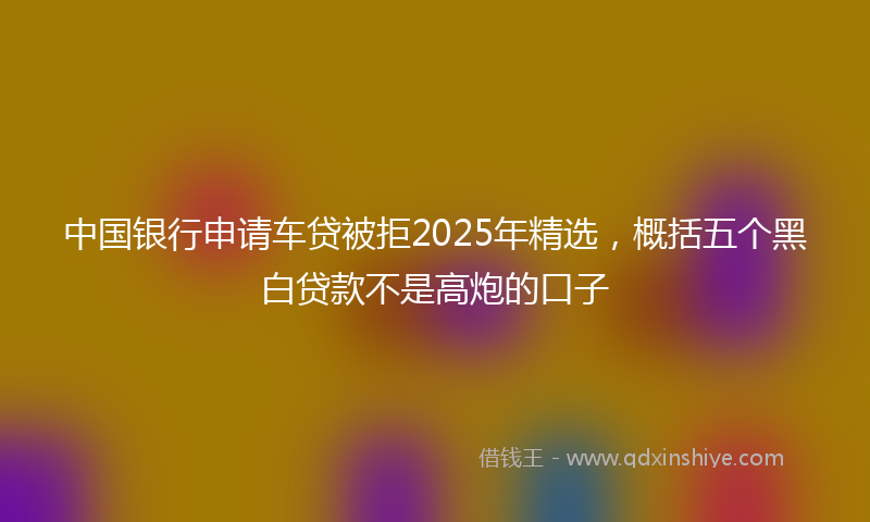 中国银行申请车贷被拒2025年精选,概括五个黑白贷款不是高炮的口子