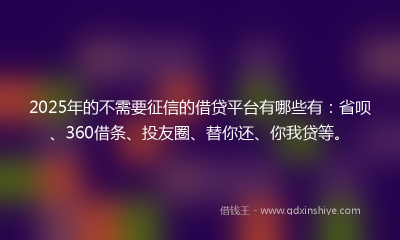 2025年的不需要征信的借贷平台有哪些有：省呗、360借条、投友圈、替你还、你我贷等。