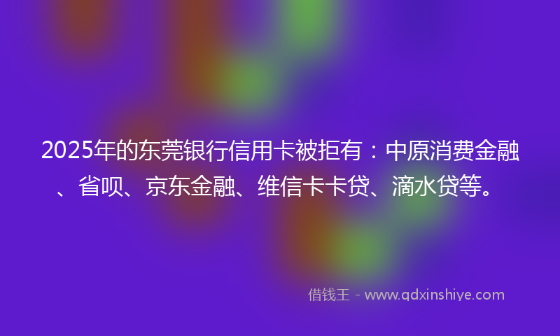2025年的东莞银行信用卡被拒有:中原消费金融、省呗、京东金融、维信卡卡贷、滴水贷等。