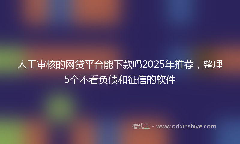 人工审核的网贷平台能下款吗2025年推荐，整理5个不看负债和征信的软件