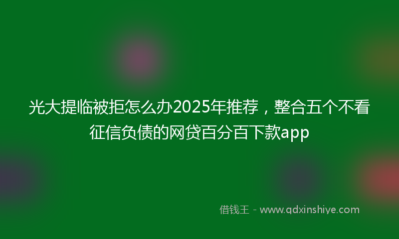 光大提临被拒怎么办2025年推荐，整合五个不看征信负债的网贷百分百下款app