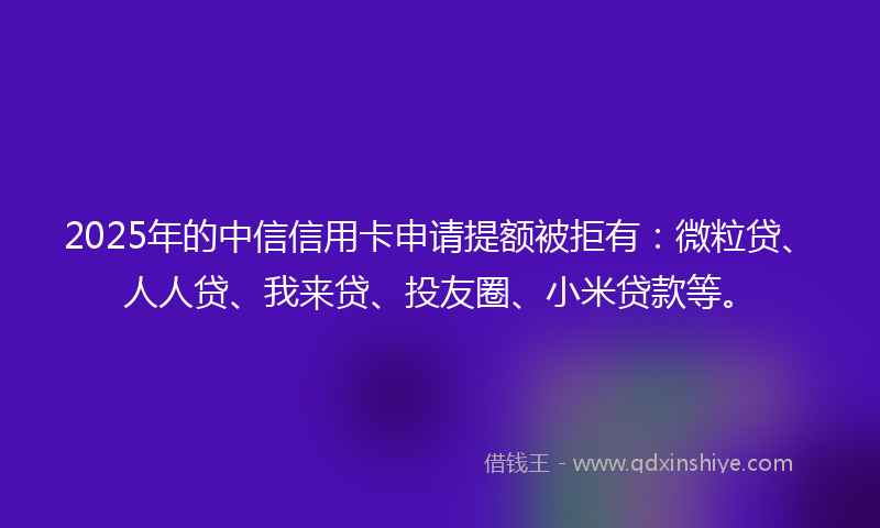 2025年的中信信用卡申请提额被拒有：微粒贷、人人贷、我来贷、投友圈、小米贷款等。