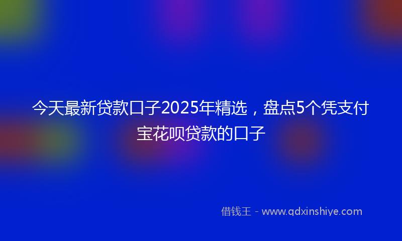 今天最新贷款口子2025年精选，盘点5个凭支付宝花呗贷款的口子