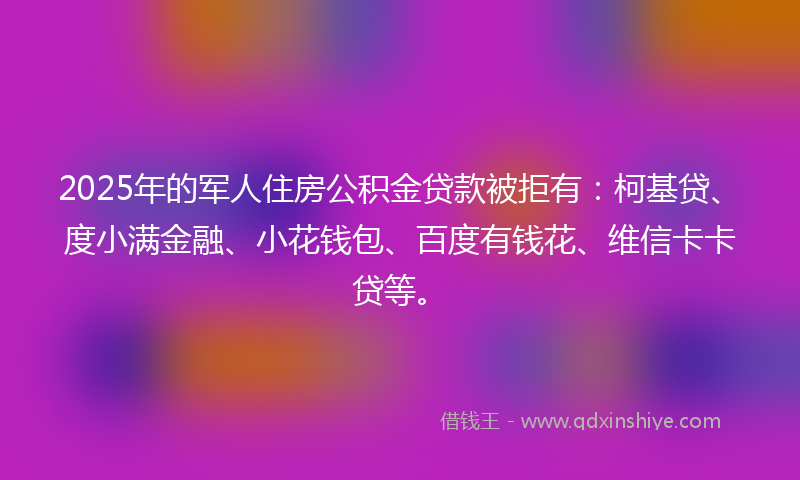 2025年的军人住房公积金贷款被拒有：柯基贷、度小满金融、小花钱包、百度有钱花、维信卡卡贷等。