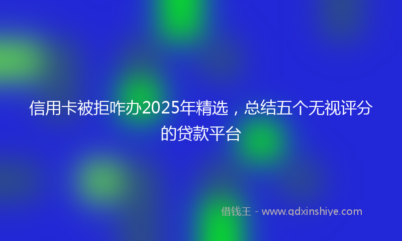信用卡被拒咋办2025年精选，总结五个无视评分的贷款平台