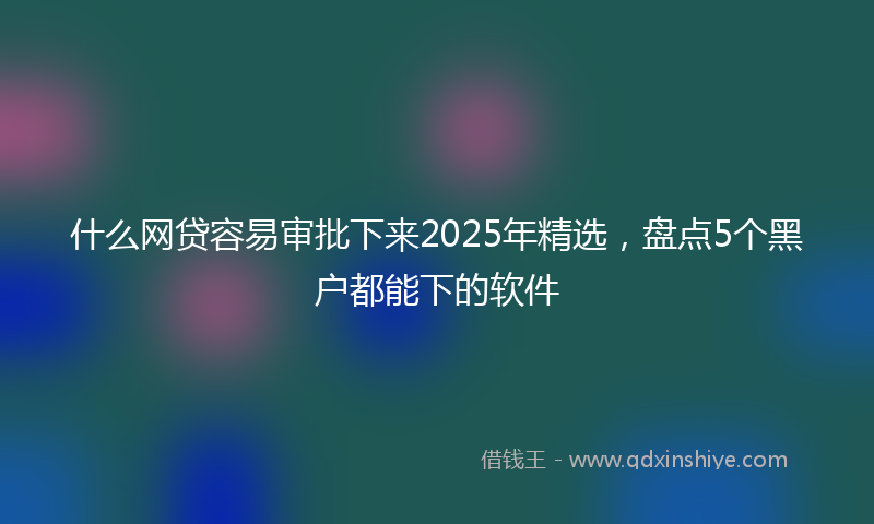 什么网贷容易审批下来2025年精选，盘点5个黑户都能下的软件