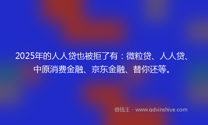 2025年的人人贷也被拒了有：微粒贷、人人贷、中原消费金融、京东金融、替你还等。