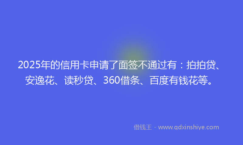 2025年的信用卡申请了面签不通过有：拍拍贷、安逸花、读秒贷、360借条、百度有钱花等。