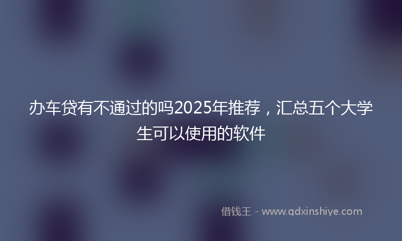 办车贷有不通过的吗2025年推荐，汇总五个大学生可以使用的软件