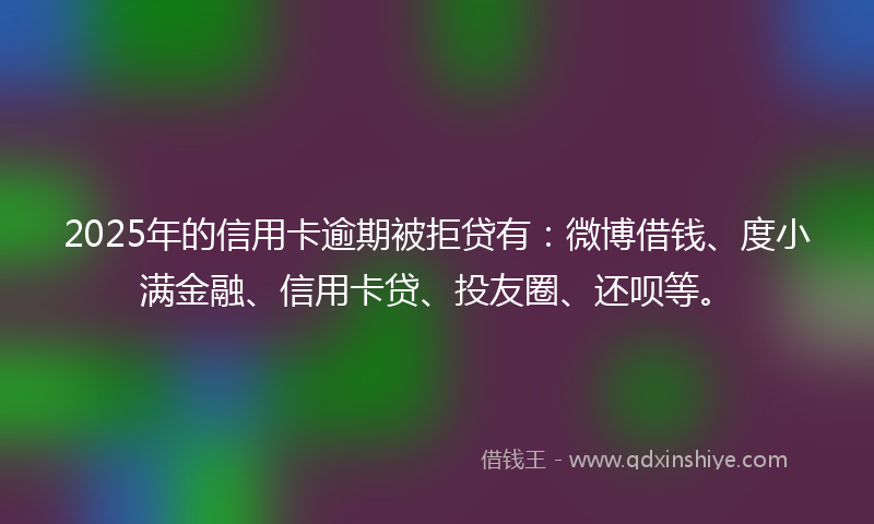 2025年的信用卡逾期被拒贷有：微博借钱、度小满金融、信用卡贷、投友圈、还呗等。