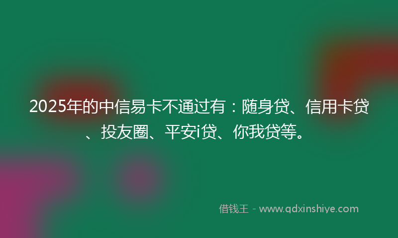 2025年的中信易卡不通过有：随身贷、信用卡贷、投友圈、平安i贷、你我贷等。